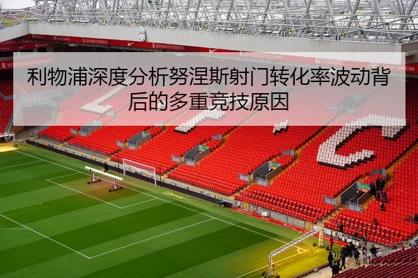 利物浦深度分析努涅斯射门转化率波动背后的多重竞技原因