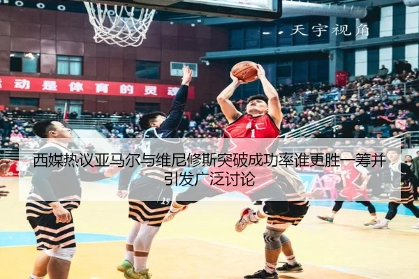 西媒热议亚马尔与维尼修斯突破成功率谁更胜一筹并引发广泛讨论