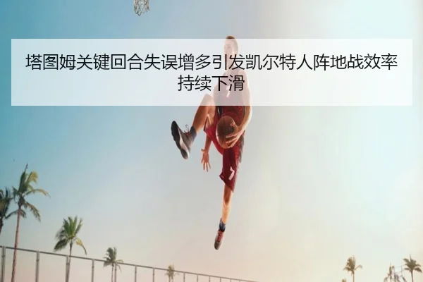 塔图姆关键回合失误增多引发凯尔特人阵地战效率持续下滑